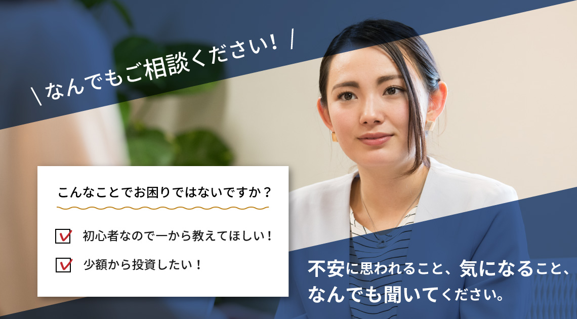なんでもご相談ください！ 初心者なので一から教えてほしい！少額から投資したい！など 不安に思われること、気になること、なんでも聞いてください。